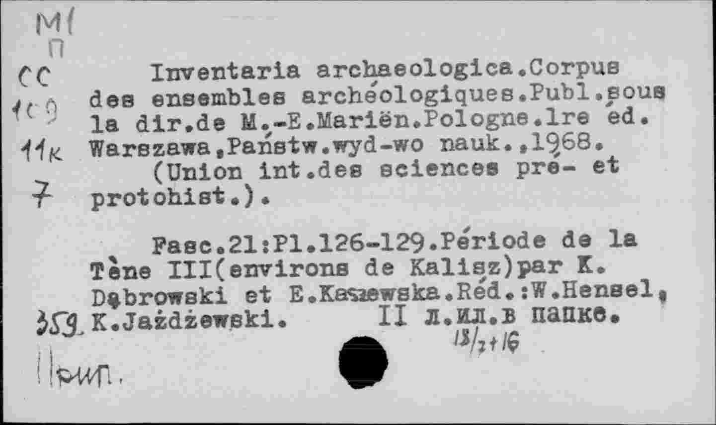 ﻿М(
п
С С	Inventaria archaeologica.Corpus
J. Л des ensembles archéologiques.Publ.sous la dir.de M.-E.Marien.Pologne.Ire ed. Warszawa,Panstw.wyd-wo nauk.,1^68.
(Union int.des sciences pre- et protohist.).
Fasc.21:Pl.126-129.Periode de la Tone III(environs de Kalisz)par K. Dabrowski et E.Kasaewska.Red. :W.Hensel, K.Jazdzewski. II Л.ИЛ.В папке*